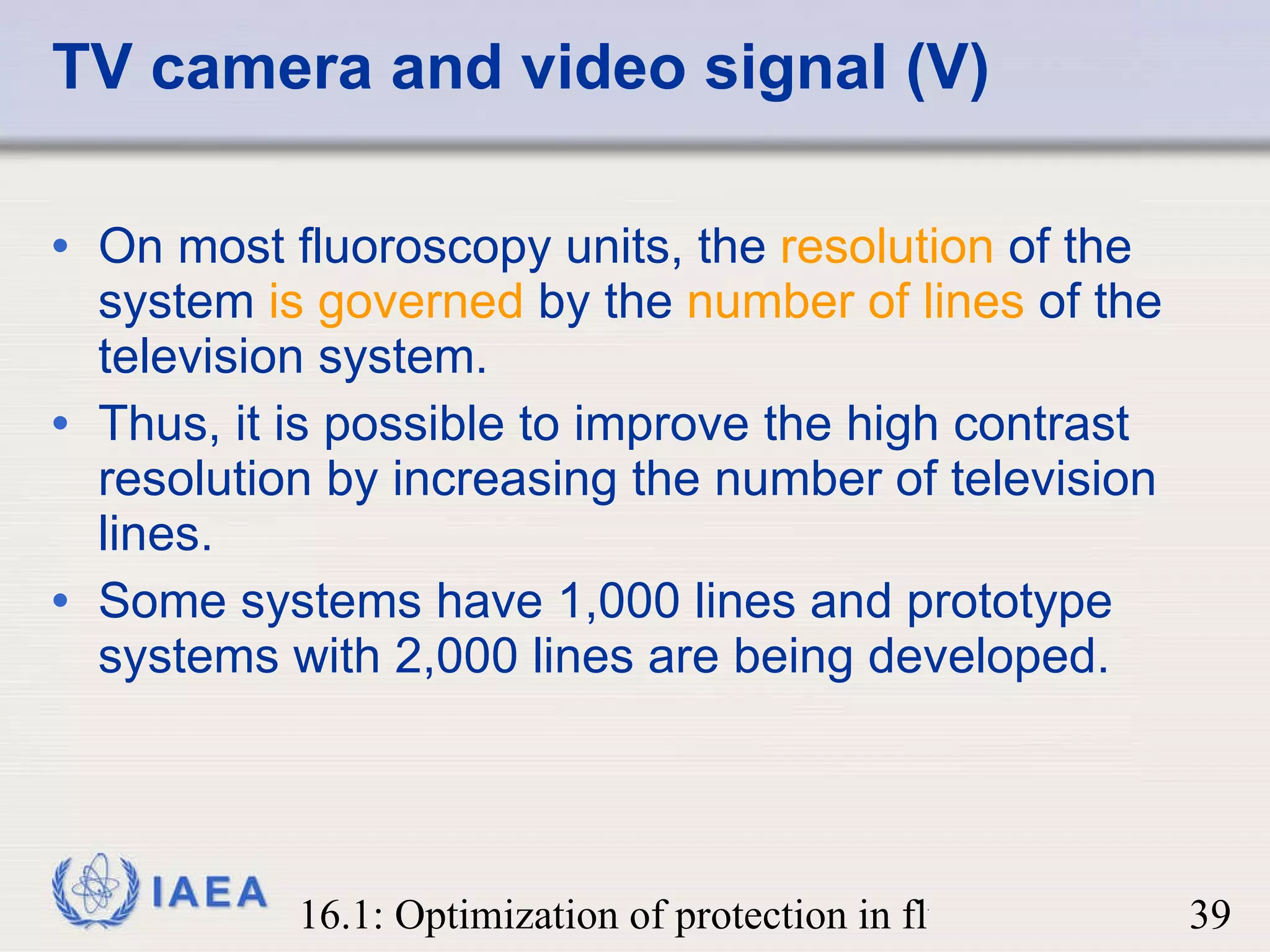 TV camera and video signal (V) On most fluoroscopy units, the  resolution  of the system  is governed  by the  number of lines  of the television system.  Thus, it is possible to improve the high contrast resolution by increasing the number of television lines.  Some systems have 1,000 lines and prototype systems with 2,000 lines are being developed. 