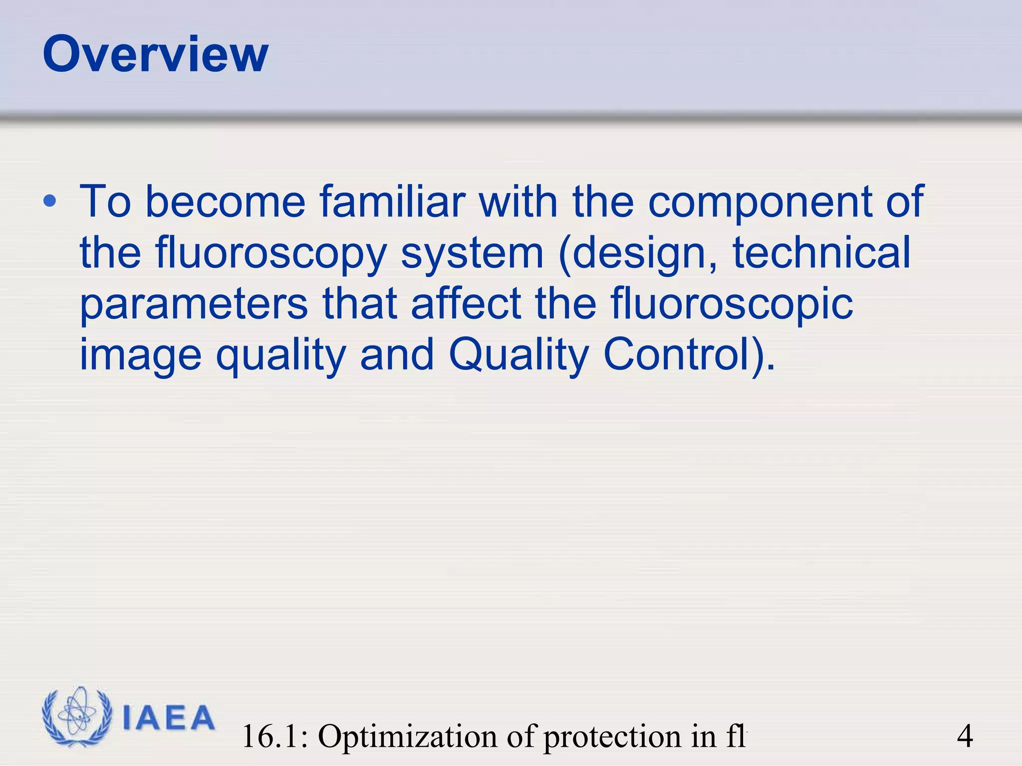 Overview To become familiar with the component of the fluoroscopy system (design, technical parameters that affect the fluoroscopic image quality and Quality Control). 