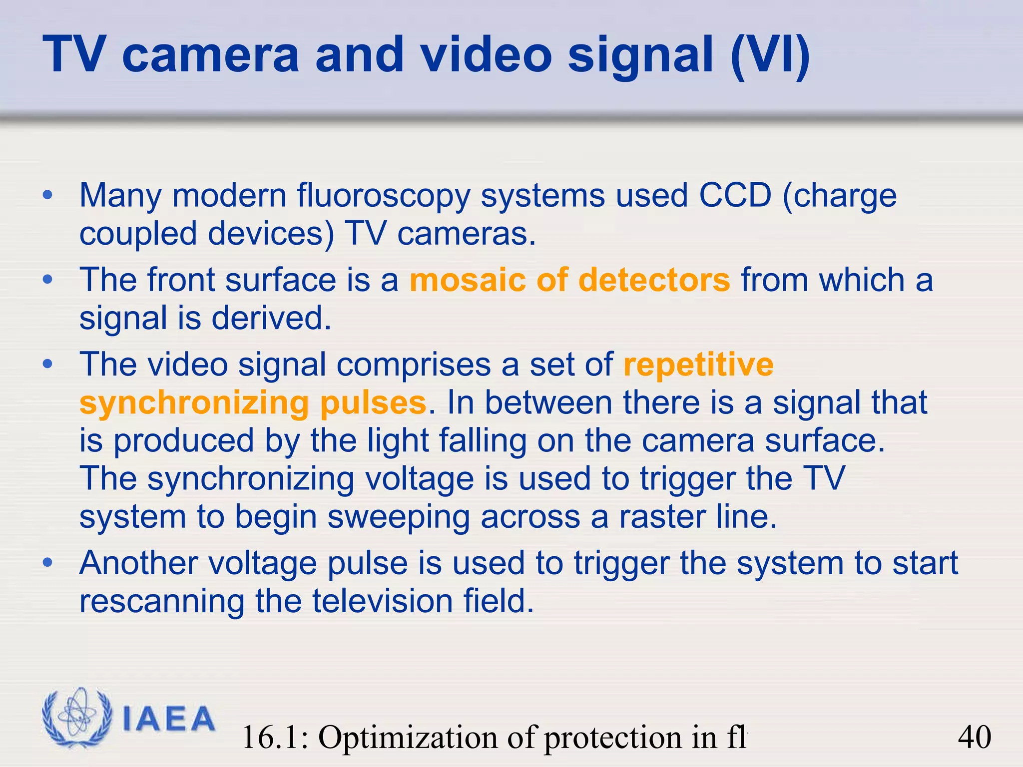 TV camera and video signal (VI) Many modern fluoroscopy systems used CCD (charge coupled devices) TV cameras.  The front surface is a  mosaic of detectors  from which a signal is derived.  The video signal comprises a set of  repetitive synchronizing pulses . In between there is a signal that is produced by the light falling on the camera surface.  The synchronizing voltage is used to trigger the TV system to begin sweeping across a raster line. Another voltage pulse is used to trigger the system to start rescanning the television field.  