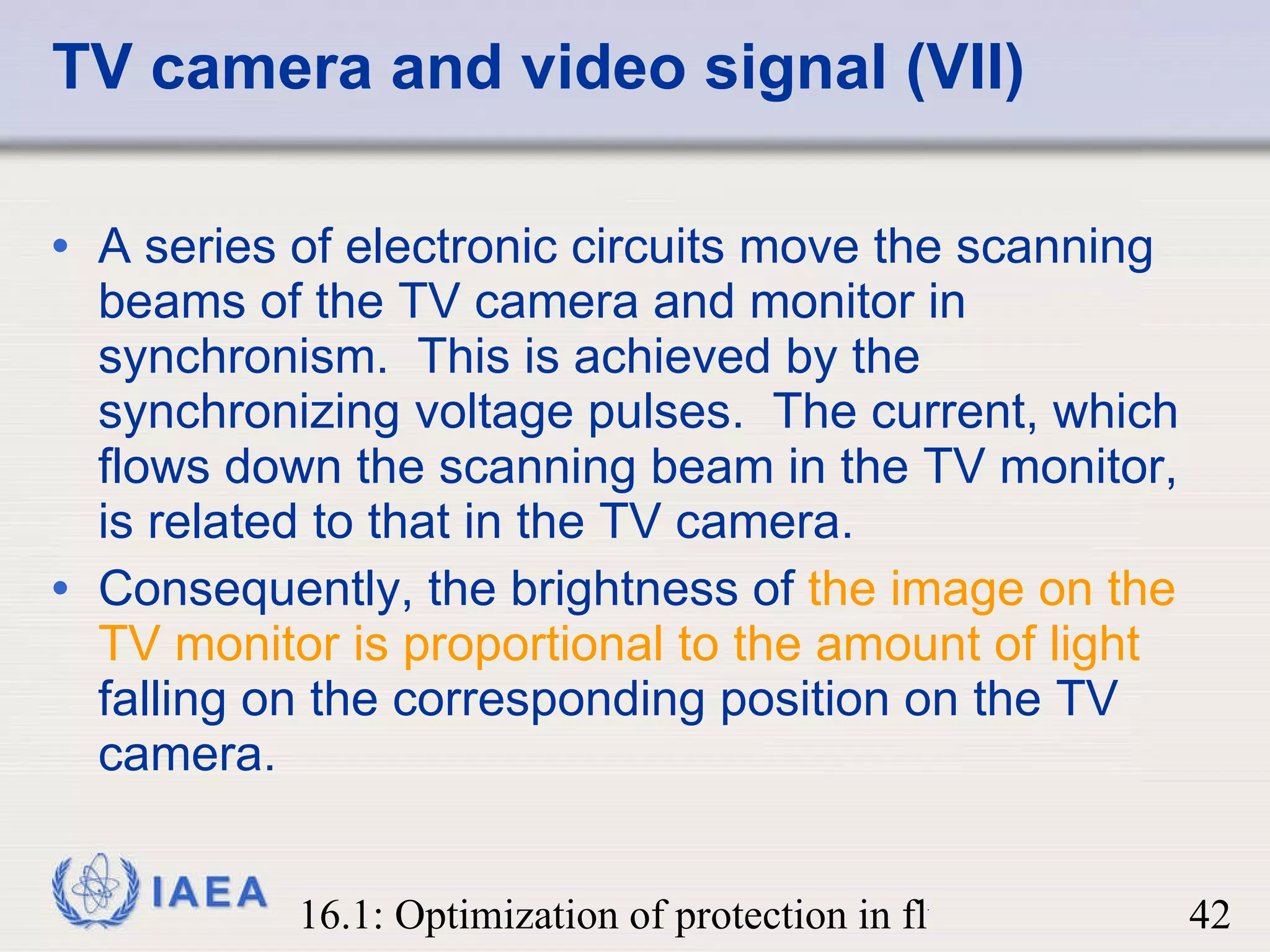 TV camera and video signal (VII) A series of electronic circuits move the scanning beams of the TV camera and monitor in synchronism.  This is achieved by the synchronizing voltage pulses.  The current, which flows down the scanning beam in the TV monitor, is related to that in the TV camera. Consequently, the brightness of  the image on the TV monitor is proportional to the amount of light  falling on the corresponding position on the TV camera. 
