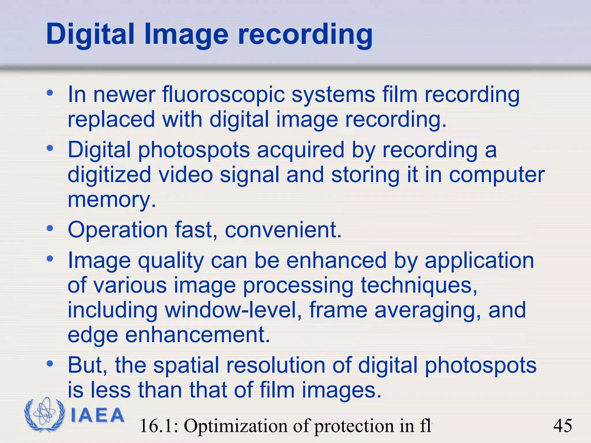 Digital Image recording In newer fluoroscopic systems film recording replaced with digital image recording.  Digital photospots acquired by recording a digitized video signal and storing it in computer memory.  Operation fast, convenient. Image quality can be enhanced by application of various image processing techniques, including window-level, frame averaging, and edge enhancement.  But, the spatial resolution of digital photospots is less than that of film images. 
