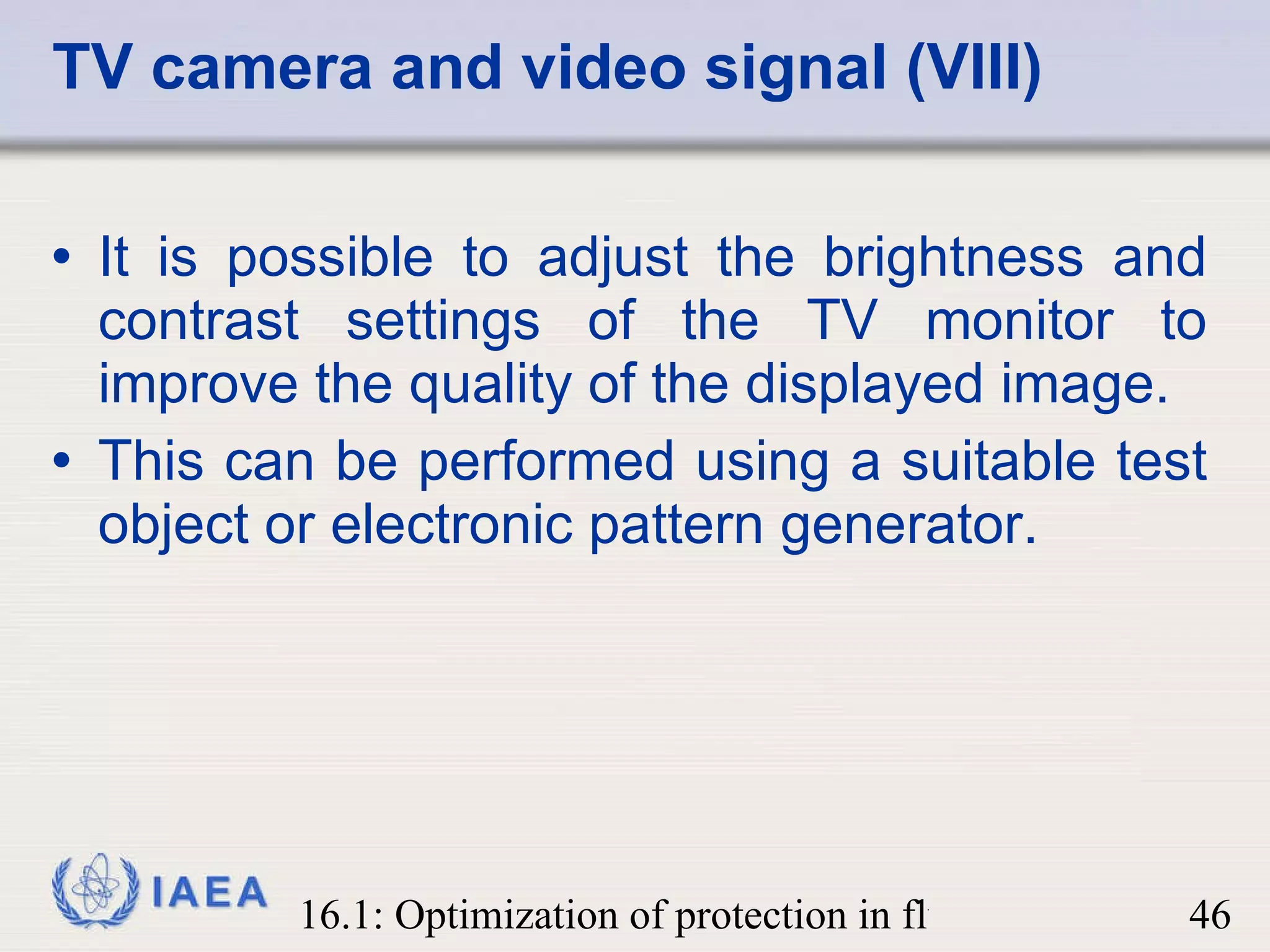 It is possible to adjust the brightness and contrast settings of the TV monitor to improve the quality of the displayed image.  This can be performed using a suitable test object or electronic pattern generator. TV camera and video signal (VIII) 