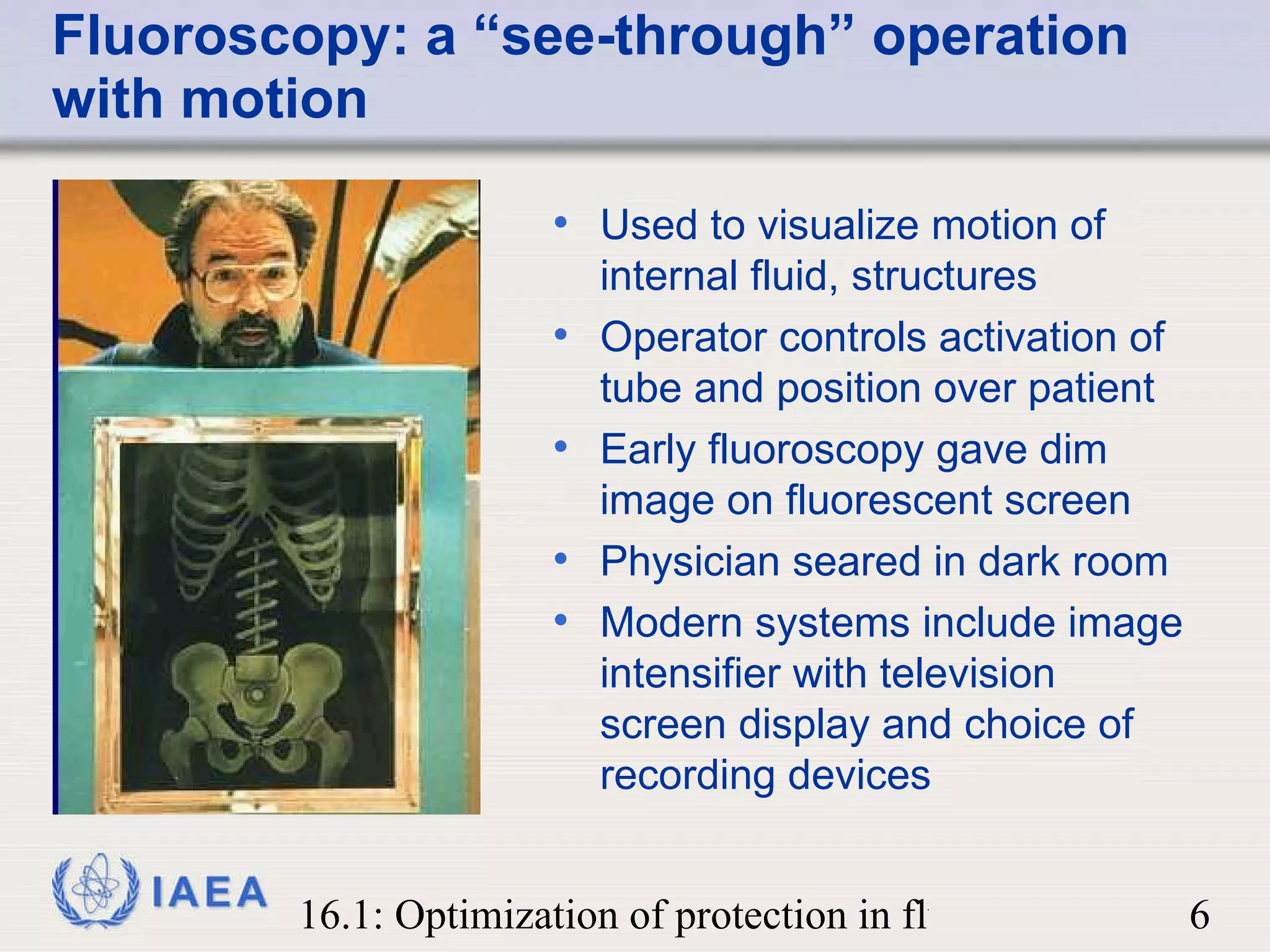 Fluoroscopy: a “see-through” operation with motion Used to visualize motion of internal fluid, structures Operator controls activation of tube and position over patient Early fluoroscopy gave dim image on fluorescent screen  Physician seared in dark room Modern systems include image intensifier with television screen display and choice of recording devices 