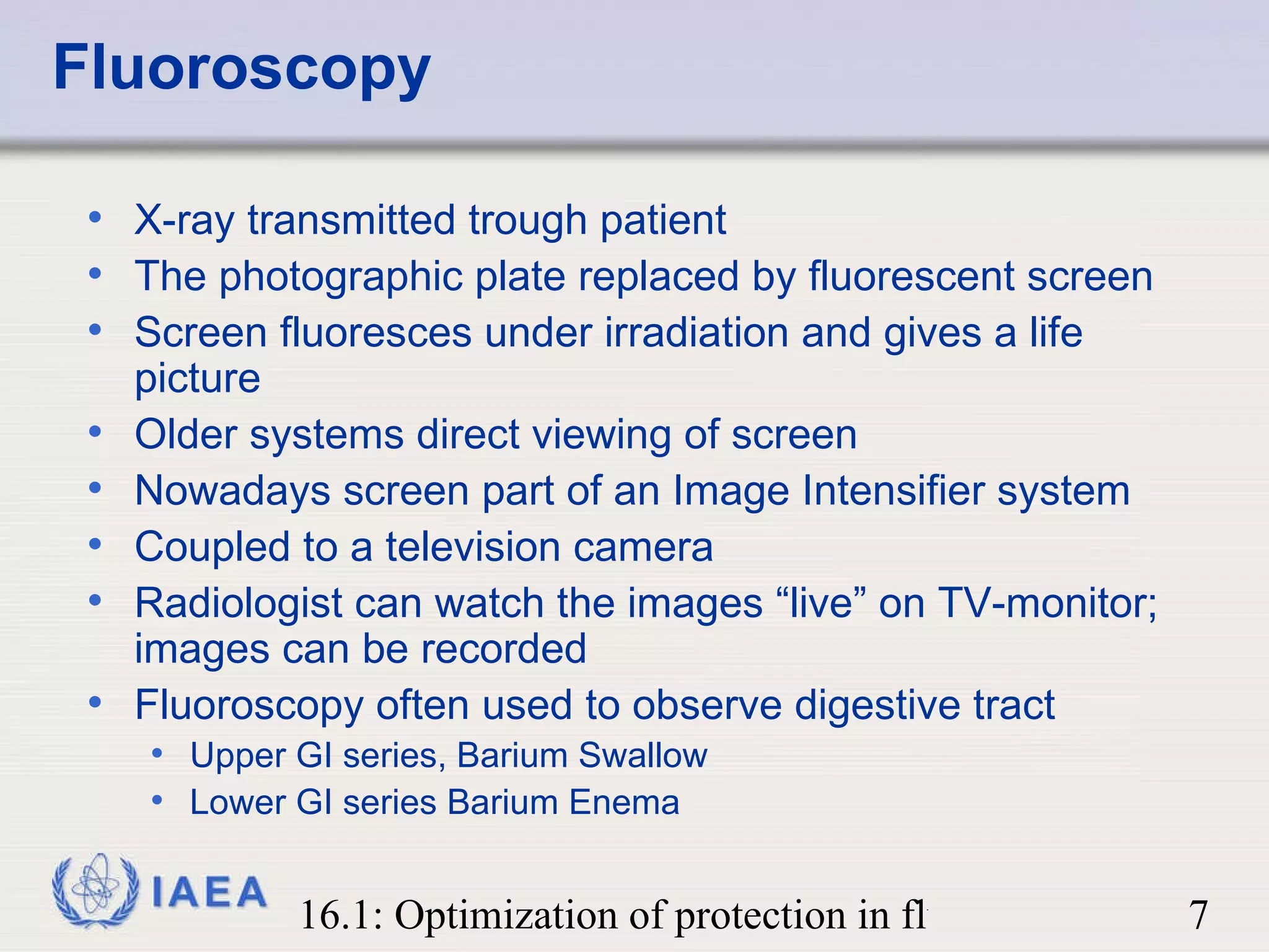 Fluoroscopy X-ray transmitted trough patient The photographic plate replaced by fluorescent screen Screen fluoresces under irradiation and gives a life picture Older systems direct viewing of screen Nowadays screen part of an Image Intensifier system Coupled to a television camera Radiologist can watch the images “live” on TV-monitor; images can be recorded Fluoroscopy often used to observe digestive tract Upper GI series, Barium Swallow Lower GI series Barium Enema 