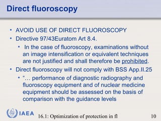 Direct fluoroscopy AVOID USE OF DIRECT FLUOROSCOPY Directive 97/43Euratom Art 8.4. In the case of fluoroscopy, examinations without an image intensification or equivalent techniques are not justified and shall therefore be  prohibited . Direct fluoroscopy will not comply with BSS App.II.25  “…  performance of diagnostic radiography and fluoroscopy equipment and of nuclear medicine equipment should be assessed on the basis of comparison with the guidance levels 
