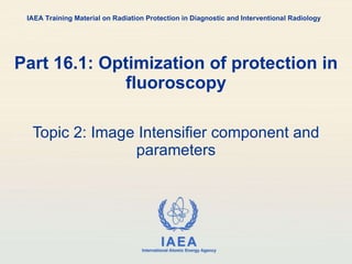 Part 16.1: Optimization of protection in fluoroscopy Topic 2: Image Intensifier component and parameters IAEA Training Material on Radiation Protection in Diagnostic and Interventional Radiology 