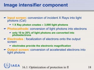 Image intensifier component Input screen : conversion of incident X Rays into light photons (CsI) 1 X Ray photon creates    3,000 light photons Photocathode : conversion of light photons into electrons only 10 to 20% of light photons are converted   into photoelectrons Electrodes  : focalization of electrons onto the output screen electrodes provide the electronic magnification Output screen : conversion of accelerated electrons into light photons 