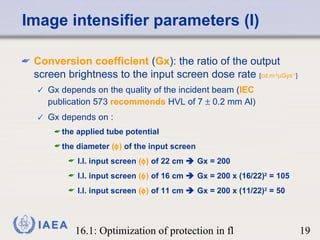 Image intensifier parameters (I) Conversion coefficient  ( Gx ): the ratio of the output screen brightness to the input screen dose rate  [ cd.m -2  Gys -1 ] Gx depends on the quality of the incident beam ( IEC  publication 573  recommends  HVL of 7    0.2 mm Al) Gx depends on :  the applied tube potential the diameter  (  )  of the input screen I.I. input screen  (  )  of 22 cm    Gx = 200 I.I. input screen  (  )  of 16 cm    Gx = 200 x (16/22) 2  = 105 I.I. input screen  (  )  of 11 cm    Gx = 200 x (11/22) 2  = 50 