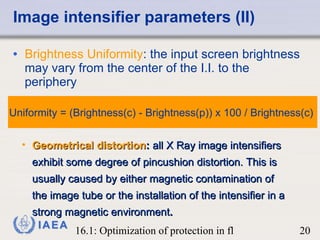 Image intensifier parameters (II) Brightness Uniformity : the input screen brightness may vary from the center of the I.I. to the periphery  Geometrical distortion :  all X Ray image intensifiers exhibit some degree of pincushion distortion. This is usually caused by either magnetic contamination of the image tube or the installation of the intensifier in a strong magnetic environment . Uniformity = (Brightness(c) - Brightness(p)) x 100 / Brightness(c)  