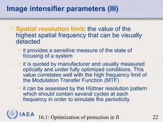 Image intensifier parameters (III) Spatial resolution limit : the value of the highest spatial frequency that can be visually detected it provides a sensitive measure of the state of focusing of a system it is quoted by manufacturer and usually measured optically and under fully optimized conditions. This value correlates well with the high frequency limit of the Modulation Transfer Function (MTF) it can be assessed by the Hüttner resolution pattern which should contain several cycles at each frequency in order to simulate the periodicity 