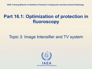 Part 16.1: Optimization of protection in fluoroscopy Topic 3: Image Intensifier and TV system IAEA Training Material on Radiation Protection in Diagnostic and Interventional Radiology 