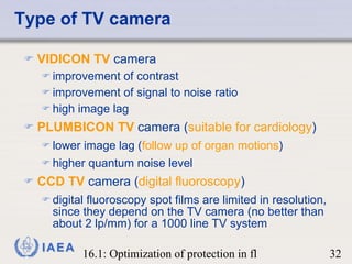 Type of TV camera VIDICON TV  camera improvement of contrast improvement of signal to noise ratio  high image lag PLUMBICON TV  camera ( suitable for cardiology ) lower image lag ( follow up of organ motions ) higher quantum noise level CCD TV  camera ( digital fluoroscopy ) digital fluoroscopy spot films are limited in resolution, since they depend on the TV camera (no better than about 2 lp/mm) for a 1000 line TV system 