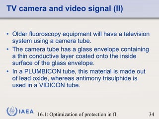 TV camera and video signal (II) Older fluoroscopy equipment will have a television system using a camera tube.  The camera tube has a glass envelope containing a thin conductive layer coated onto the inside surface of the glass envelope.  In a PLUMBICON tube, this material is made out of lead oxide, whereas antimony trisulphide is used in a VIDICON tube. 