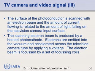 TV camera and video signal (III) The surface of the photoconductor is scanned with an electron beam and the amount of current flowing is related to the amount of light falling on the television camera input surface. The scanning electron beam is produced by a heated photocathode.  Electrons are emitted into the vacuum and accelerated across the television camera tube by applying a voltage.  The electron beam is focussed by a set of focussing coils.  