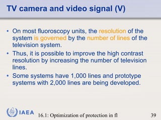 TV camera and video signal (V) On most fluoroscopy units, the  resolution  of the system  is governed  by the  number of lines  of the television system.  Thus, it is possible to improve the high contrast resolution by increasing the number of television lines.  Some systems have 1,000 lines and prototype systems with 2,000 lines are being developed. 