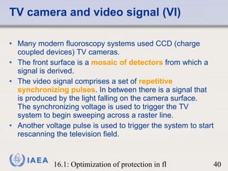 TV camera and video signal (VI) Many modern fluoroscopy systems used CCD (charge coupled devices) TV cameras.  The front surface is a  mosaic of detectors  from which a signal is derived.  The video signal comprises a set of  repetitive synchronizing pulses . In between there is a signal that is produced by the light falling on the camera surface.  The synchronizing voltage is used to trigger the TV system to begin sweeping across a raster line. Another voltage pulse is used to trigger the system to start rescanning the television field.  