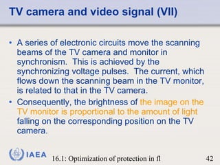 TV camera and video signal (VII) A series of electronic circuits move the scanning beams of the TV camera and monitor in synchronism.  This is achieved by the synchronizing voltage pulses.  The current, which flows down the scanning beam in the TV monitor, is related to that in the TV camera. Consequently, the brightness of  the image on the TV monitor is proportional to the amount of light  falling on the corresponding position on the TV camera. 