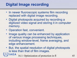 Digital Image recording In newer fluoroscopic systems film recording replaced with digital image recording.  Digital photospots acquired by recording a digitized video signal and storing it in computer memory.  Operation fast, convenient. Image quality can be enhanced by application of various image processing techniques, including window-level, frame averaging, and edge enhancement.  But, the spatial resolution of digital photospots is less than that of film images. 