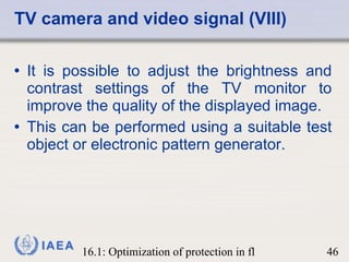 It is possible to adjust the brightness and contrast settings of the TV monitor to improve the quality of the displayed image.  This can be performed using a suitable test object or electronic pattern generator. TV camera and video signal (VIII) 
