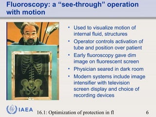 Fluoroscopy: a “see-through” operation with motion Used to visualize motion of internal fluid, structures Operator controls activation of tube and position over patient Early fluoroscopy gave dim image on fluorescent screen  Physician seared in dark room Modern systems include image intensifier with television screen display and choice of recording devices 