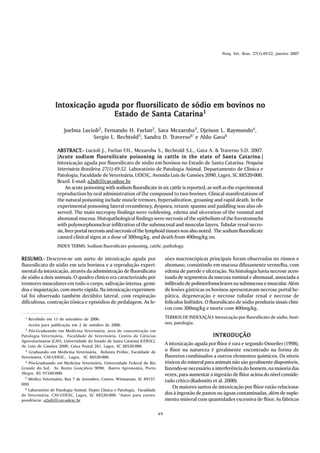 Pesq. Vet. Bras. 27(1):49-52, janeiro 2007




                  Intoxicação aguda por fluorsilicato de sódio em bovinos no
                                  Estado de Santa Catarina1
                       Joelma Lucioli2, Fernando H. Furlan2, Sara Mezaroba3, Djeison L. Raymundo4,
                                  Sergio L. Bechtold5, Sandra D. Traverso6* e Aldo Gava6

                   ABSTRACT.- Lucioli J., Furlan F.H., Mezaroba S., Bechtold S.L., Gava A. & Traverso S.D. 2007.
                   ABSTRACT.-
                   [Acute sodium fluorsilicate poisoning in cattle in the state of Santa Catarina
                    Acute                                                                                        Catarina.]
                   Intoxicação aguda por fluorsilicato de sódio em bovinos no Estado de Santa Catarina. Pesquisa
                   Veterinária Brasileira 27(1):49-52. Laboratório de Patologia Animal, Departamento de Clínica e
                   Patologia, Faculdade de Veterinária, UDESC, Avenida Luís de Camões 2090, Lages, SC 88520-000,
                   Brazil. E-mail: a2sdt@cav.udesc.br
                        An acute poisoning with sodium fluorsilicate in six cattle is reported, as well as the experimental
                   reproduction by oral administration of the compound to two bovines. Clinical manifestations of
                   the natural poisoning include muscle tremors, hypersalivation, groaning and rapid death. In the
                   experimental poisoning lateral recumbency, dyspnea, tetanic spasms and paddling was also ob-
                   served. The main necropsy findings were reddening, edema and ulceration of the ruminal and
                   abomasal mucosa. Histopathological findings were necrosis of the epithelium of the forestomachs
                   with polymorphonuclear infiltration of the submucosal and muscular layers. Tubular renal necro-
                   sis, liver portal necrosis and necrosis of the lymphoid tissues was also noted. The sodium fluorsilicate
                   caused clinical signs at a dose of 300mg/kg, and death from 400mg/kg on.
                   INDEX TERMS: Sodium fluorsilicate poisoning, cattle, pathology.

RESUMO.- Descreve-se um surto de intoxicação aguda por
RESUMO.-                                                                         sões macroscópicas principais foram observadas no rúmen e
fluorsilicato de sódio em seis bovinos e a reprodução experi-                    abomaso, consistindo em mucosa difusamente vermelha, com
mental da intoxicação, através da administração de fluorsilicato                 edema de parede e ulceração. Na histologia havia necrose acen-
de sódio a dois animais. O quadro clínico era caracterizado por                  tuada de segmentos da mucosa ruminal e abomasal, associada a
tremores musculares em todo o corpo, salivação intensa, gemi-                    infiltrado de polimorfonucleares na submucosa e muscular. Além
dos e inquietação, com morte rápida. Na intoxicação experimen-                   de lesões gástricas os bovinos apresentavam necrose portal he-
tal foi observado também decúbito lateral, com respiração                        pática, degeneração e necrose tubular renal e necrose de
dificultosa, contração tônica e episódios de pedalagem. As le-                   folículos linfóides. O fluorsilicato de sódio produziu sinais clíni-
                                                                                 cos com 300mg/kg e morte com 400mg/kg.
  1 Recebido em 11 de setembro de 2006.                                          TERMOS DE INDEXAÇÃO: Intoxicação por fluorsilicato de sódio, bovi-
    Aceito para publicação em 2 de outubro de 2006.                              nos, patologia.
  2 Pós-Graduando em Medicina Veterinária, área de concentração em

Patologia Veterinária, Faculdade de Veterinária, Centro de Ciências                                      INTRODUÇÃO
Agroveterinárias (CAV), Universidade do Estado de Santa Catarina (UDESC),
Av. Luiz de Camões 2090, Caixa Postal 281, Lages, SC 88520-000.
                                                                                 A intoxicação aguda por flúor é rara e segundo Osweiler (1998),
  3 Graduando em Medicina Veterinária, Bolsista Próbic, Faculdade de             o flúor na natureza é geralmente encontrado na forma de
Veterinária, CAV-UDESC, Lages, SC 88520-000.                                     fluoretos combinados a outros elementos químicos. Os níveis
  4 Pós-Graduando em Medicina Veterinária, Universidade Federal do Rio           tóxicos do mineral para animais não são geralmente disponíveis,
Grande do Sul, Av. Bento Gonçalves 9090, Bairro Agronomia, Porto                 fazendo-se necessário a interferência do homem, na maioria das
Alegre, RS 91540-000.                                                            vezes, para aumentar a ingestão de flúor acima do nível conside-
  5 Médico Veterinário, Rua 7 de Setembro, Centro, Witmarusn, SC 89157-
                                                                                 rado crítico (Radostits et al. 2000).
000.
  6 Laboratório de Patologia Animal, Depto Clínica e Patologia, Faculdade            Os maiores surtos de intoxicação por flúor estão relaciona-
de Veterinária, CAV-UDESC, Lages, SC 88520-000. *Autor para corres-              dos à ingestão de pastos ou águas contaminadas, além de suple-
pondência: a2sdt@cav.udesc.br                                                    mento mineral com quantidades excessiva de flúor. As fábricas

                                                                            49
 