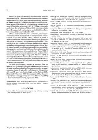 52                                                              Joelma Lucioli et al.



    Intoxicação aguda com flúor inorgânico interrompe inúmeros               Barker I.K., Van Dreumel A.A. & Palmer N. 1993 The alimentary system,
sistemas fisiológicos. Como um elemento eletronegativo, o flúor se             p.1-317. In: Jubb K.V.F, Kennedy P.C. & Palmer N. (ed.), Pathology of
                                                                               Domestic Animals. Vol.1. 4th ed. Academic Inc., San Diego.
liga fortemente aos cátions essenciais para homeostasia, produzin-
                                                                             Beasley E.V. 1999. Veterinary Toxicology. International Information Service,
do hipocalcemia grave e inibição da coagulação normal do sangue.               Ithaca, New York.
Como um metabólito tóxico, ele estimula algumas enzimas como a
                                                                             Fabre R. & Truhaut R. 1971. Toxicologia. Fundação Caloust Gulbenkian,
adenil ciclase e inibe outras como a Na(+)/K(+)-ATPase e enzimas do            Lisboa. 887p.
catabolismo dos carboidratos (McIvor 1990). A morte resulta da               Georgsson G. & Petursson G., 1972. Fluorosis of sheep caused by the Hekla
hipercalemia associada às alterações na condutibilidade cardíaca,              eruption in 1970. Fluoride 5:58-66.
bem como pela hipocalcemia (Beasley 1999).                                   Holmes J.W.H. 1946. Toxicology. Vet Rec. 32(56):358-360.
    O flúor é passivamente absorvido no intestino, sendo aproxi-             Humphreys D.J. 1988. Veterinary Toxicology. 3rd ed. Baillièr and Tindall,
madamente metade deste excretado na urina e o restante armaze-                London. 356p.
nado no tecido ósseo (Beasley 1999). A necrose de rúmen e                    Kelly W.R. 1993. The liver and biliary system, p.319-406. In: Jubb K.V.F,
abomaso observadas são descritas nas intoxicações agudas por                   Kennedy P.C. & Palmer N. (ed.), Pathology of Domestic Animals. Vol.1. 4th
flúor (Barker et al. 1993). A lesão de abomaso é secundária a ativi-           ed. Academic Inc., San Diego.
dade ácida do flúor e a lesão renal deve-se principalmente por que           Langohr I.M., Gava A. & Barros C.S.L. 2005. Intoxicação por Baccharidastrum
os túbulos proximais são mais susceptíveis a agentes tóxicos, devi-            triplinervium (Asteraceae) em bovinos. Pesq. Vet. Bras. 25(4):235-238.
do sua alta atividade metabólica e a exposição em grande quanti-             Maxie M.G. 1993. The urinary system, p.447-538. In: Jubb K.V.F., Kennedy
                                                                              P.C. & Palmer N. (ed.), Pathology of Domestic Animals. Vol.1. 4th ed.
dade a agentes nocivos pelo ultrafiltrado glomerular, que serão
                                                                              Academic Inc., San Diego.
reabsorvidos no processo de formação da urina (Maxie 1993). A
                                                                             McIvor M.E. 1990. Acute fluoride toxicity: pathophysiology and
necrose tubular renal secundária a intoxicações aguda por flúor               management. Drug Saf. 5(2):79-85.
foram também descritas por Georgsson & Petursson (1972). A                   Osweiler G.D. 1998. Toxicologia Veterinária. Editora Artes Médicas, Porto
necrose portal de hepatócitos e de folículos linfóides não foram               Alegre, RS. 526p.
relatadas nas outras intoxicações agudas por flúor, mas o N-hidroxil-        Padberg, W. 1972. Akute Fluorvergiftung in einem Rindviehbestand.
2-acetilaminofluoreno é relatado como causa de necrose portal                  Tierärztl. Umschau 27:428-430.
de hepatócitos (Kelly 1993).                                                 Palmer N. 1993. Bone and joints, p.1-181. In: Jubb K.V.F., Kennedy P.C. &
    Em medicina veterinária a intoxicação aguda por flúor em                   Palmer N. (ed.), Pathology of Domestic Animals. Vol.1. 4th ed. Academic
bovinos é rara. As alterações clínicas e as lesões macro e microscó-           Inc., San Diego.
picas são semelhantes àquelas observadas na intoxicação por al-              Radostits O.M., Gay C.C., Blood D.C. & Hinchcliff K.W. 2000. Veterinary
gumas das plantas de ação sobre o tubo digestivo. O diagnóstico                Medicine. 9th ed. W.B. Saunders, New York. 1977p.
diferencial deve ser feito da intoxicação por Baccharis coridifolia          Riet-Correa F., Oliveira J.A., Méndez M.C. & Schild A.L. 1983. Poluição
                                                                               industrial como causa de intoxicação por flúor em bovinos no municí-
(Tokarnia & Döbereiner 1975, Varaschin et al. 1998,); Baccharis                pio do Rio Grande, RS. Pesq. Vet. Bras. 3(4):107-114.
megapotamica var. megapotamica e var. weirii (Tokarnia et al. 1992)
                                                                             Rosenberger G. 1975. Malattie del Bovino. Editora Essegive, Piancenza.
e Bacharidastrum triplinervium (Langohr et al. 2005).                          1390p.
                                                                             Tokarnia C.H. & Döbereiner J. 1975. Intoxicação experimental em bovinos
Agradecimentos.- À Dra. Marília Afonso Rabelo Buzalaf, Departamento de         por “mio-mio”, Baccharis coridifolia. Pesq. Agropec. Bras., Sér.Vet.10:79-
Ciências Biológicas, Universidade de São Paulo, pelas análises e dosagem       97.
de flúor realizadas.
                                                                             Tokarnia C.H., Peixoto P.V., Gava A. & Barros C.S.L. 1992. Intoxicação
                                                                               experimental por Baccharis megapotamica var. megapotamica e var. weirii
                          REFERÊNCIAS                                          (Compositae) em bovinos. Pesq. Vet. Bras. 12(1/2):19-31.
Bain L.R. 1953. Postcastration hemorrhage of pigs following worming          Varaschin M.S., Barros C.S.L. & Jarvis B.B. 1998. Intoxicação experimental por
  with sodium fluoride. Vet. Med. 48:124.                                      Baccharis coridifolia (Compositae) em bovinos. Pesq. Vet. Bras. 18(2):69-74.
                                                                                                                                              .




Pesq. Vet. Bras. 27(1):49-52, janeiro 2007
 