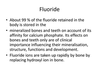 Fluoride
• About 99 % of the fluoride retained in the
body is stored in the
• mineralized bones and teeth on account of its
affinity for calcium phosphate. Its effects on
bones and teeth only are of clinical
importance influencing their mineralisation,
structure, functions and development.
• Fluoride ions are taken up rapidly by bone by
replacing hydroxyl ion in bone.
 