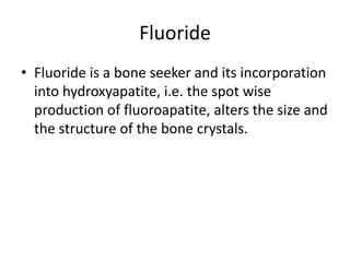 Fluoride
• Fluoride is a bone seeker and its incorporation
into hydroxyapatite, i.e. the spot wise
production of fluoroapatite, alters the size and
the structure of the bone crystals.
 