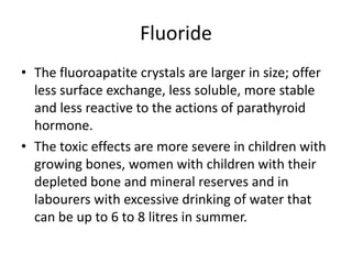 Fluoride
• The fluoroapatite crystals are larger in size; offer
less surface exchange, less soluble, more stable
and less reactive to the actions of parathyroid
hormone.
• The toxic effects are more severe in children with
growing bones, women with children with their
depleted bone and mineral reserves and in
labourers with excessive drinking of water that
can be up to 6 to 8 litres in summer.
 