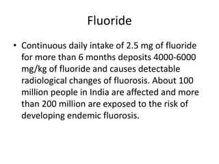 Fluoride
• Continuous daily intake of 2.5 mg of fluoride
for more than 6 months deposits 4000-6000
mg/kg of fluoride and causes detectable
radiological changes of fluorosis. About 100
million people in India are affected and more
than 200 million are exposed to the risk of
developing endemic fluorosis.
 