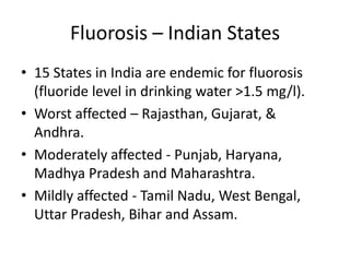 Fluorosis – Indian States
• 15 States in India are endemic for fluorosis
(fluoride level in drinking water >1.5 mg/l).
• Worst affected – Rajasthan, Gujarat, &
Andhra.
• Moderately affected - Punjab, Haryana,
Madhya Pradesh and Maharashtra.
• Mildly affected - Tamil Nadu, West Bengal,
Uttar Pradesh, Bihar and Assam.
 