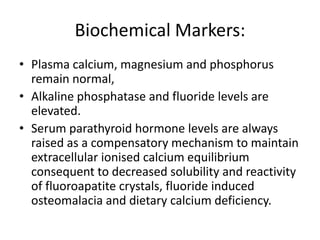 Biochemical Markers:
• Plasma calcium, magnesium and phosphorus
remain normal,
• Alkaline phosphatase and fluoride levels are
elevated.
• Serum parathyroid hormone levels are always
raised as a compensatory mechanism to maintain
extracellular ionised calcium equilibrium
consequent to decreased solubility and reactivity
of fluoroapatite crystals, fluoride induced
osteomalacia and dietary calcium deficiency.
 