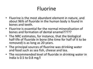 Fluorine
• Fluorine is the most abundant element in nature, and
about 96% of fluoride in the human body is found in
bones and teeth.
• Fluorine is essential for the normal mineralisation of
bones and formation of dental enamel?????
• The NRC estimates, for instance, that the biological
half-life of fluoride in bone (the time for half of it to be
removed) is as long as 20 years.
• The principal sources of fluorine was drinking water
and food such as sea fish, cheese and tea.
• The recommended level of fluoride in drinking water in
India is 0.5 to 0.8 mg/l
 