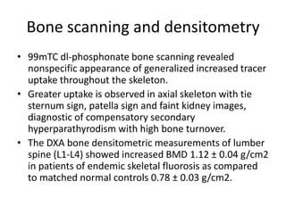 Bone scanning and densitometry
• 99mTC dl-phosphonate bone scanning revealed
nonspecific appearance of generalized increased tracer
uptake throughout the skeleton.
• Greater uptake is observed in axial skeleton with tie
sternum sign, patella sign and faint kidney images,
diagnostic of compensatory secondary
hyperparathyrodism with high bone turnover.
• The DXA bone densitometric measurements of lumber
spine (L1-L4) showed increased BMD 1.12 ± 0.04 g/cm2
in patients of endemic skeletal fluorosis as compared
to matched normal controls 0.78 ± 0.03 g/cm2.
 