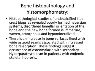 Bone histopathology and
histomorphometry:
• Histopathological studies of undecalcified iliac
crest biopsies revealed poorly formed haversian
systems, disordered lamellar orientation of the
bone and the new bone formed is immature,
woven, amorphous and hypomineralized.
• There is an increase in bone surfaces lined with
wide osteoid seams associated with increased
bone re-sorption. These findings suggest
occurrence of osteomalacia with secondary
Hyperparathyroidism in patients with endemic
skeletal fluorosis.
 