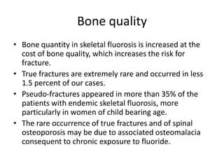 Bone quality
• Bone quantity in skeletal fluorosis is increased at the
cost of bone quality, which increases the risk for
fracture.
• True fractures are extremely rare and occurred in less
1.5 percent of our cases.
• Pseudo-fractures appeared in more than 35% of the
patients with endemic skeletal fluorosis, more
particularly in women of child bearing age.
• The rare occurrence of true fractures and of spinal
osteoporosis may be due to associated osteomalacia
consequent to chronic exposure to fluoride.
 