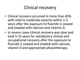 Clinical recovery
• Clinical recovery occurred in more than 85%
with mild to moderate severity within 1-5
years after the exposure to fluoride is ceased
and treated with calcium and vitamin D.
• In severe cases clinical recovery was slow and
took 5-15 years for satisfactory clinical and
occupational recovery after the exposure to
fluoride is ceased and treated with calcium,
vitamin D and appropriate physiotherapy.
 