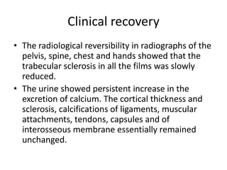 Clinical recovery
• The radiological reversibility in radiographs of the
pelvis, spine, chest and hands showed that the
trabecular sclerosis in all the films was slowly
reduced.
• The urine showed persistent increase in the
excretion of calcium. The cortical thickness and
sclerosis, calcifications of ligaments, muscular
attachments, tendons, capsules and of
interosseous membrane essentially remained
unchanged.
 