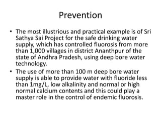 Prevention
• The most illustrious and practical example is of Sri
Sathya Sai Project for the safe drinking water
supply, which has controlled fluorosis from more
than 1,000 villages in district Ananthpur of the
state of Andhra Pradesh, using deep bore water
technology.
• The use of more than 100 m deep bore water
supply is able to provide water with fluoride less
than 1mg/L, low alkalinity and normal or high
normal calcium contents and this could play a
master role in the control of endemic fluorosis.
 