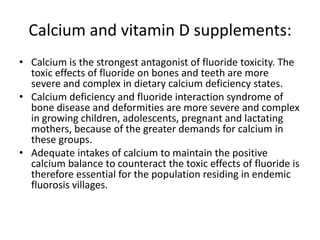 Calcium and vitamin D supplements:
• Calcium is the strongest antagonist of fluoride toxicity. The
toxic effects of fluoride on bones and teeth are more
severe and complex in dietary calcium deficiency states.
• Calcium deficiency and fluoride interaction syndrome of
bone disease and deformities are more severe and complex
in growing children, adolescents, pregnant and lactating
mothers, because of the greater demands for calcium in
these groups.
• Adequate intakes of calcium to maintain the positive
calcium balance to counteract the toxic effects of fluoride is
therefore essential for the population residing in endemic
fluorosis villages.
 