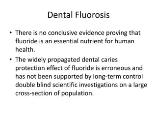 Dental Fluorosis
• There is no conclusive evidence proving that
fluoride is an essential nutrient for human
health.
• The widely propagated dental caries
protection effect of fluoride is erroneous and
has not been supported by long-term control
double blind scientific investigations on a large
cross-section of population.
 