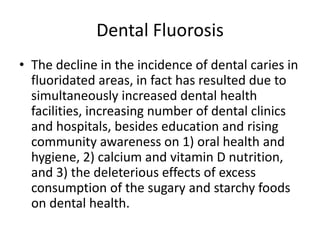 Dental Fluorosis
• The decline in the incidence of dental caries in
fluoridated areas, in fact has resulted due to
simultaneously increased dental health
facilities, increasing number of dental clinics
and hospitals, besides education and rising
community awareness on 1) oral health and
hygiene, 2) calcium and vitamin D nutrition,
and 3) the deleterious effects of excess
consumption of the sugary and starchy foods
on dental health.
 