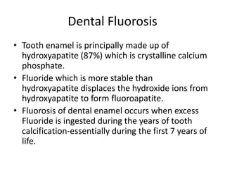 Dental Fluorosis
• Tooth enamel is principally made up of
hydroxyapatite (87%) which is crystalline calcium
phosphate.
• Fluoride which is more stable than
hydroxyapatite displaces the hydroxide ions from
hydroxyapatite to form fluoroapatite.
• Fluorosis of dental enamel occurs when excess
Fluoride is ingested during the years of tooth
calcification-essentially during the first 7 years of
life.
 