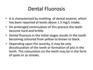 Dental Fluorosis
• It is characterised by mottling of dental enamel, which
has been reported at levels above 1.5 mg/L intake.
• On prolonged continuation of this process the teeth
become hard and brittle.
• Dental fluorosis in the initial stages results in the tooth
becoming coloured from yellow to brown to black.
• Depending upon the severity, it may be only
discolouration of the teeth or formation of pits in the
teeth. The colouration on the teeth may be in the form
of spots or as streaks.
 