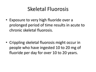 Skeletal Fluorosis
• Exposure to very high fluoride over a
prolonged period of time results in acute to
chronic skeletal fluorosis.
• Crippling skeletal fluorosis might occur in
people who have ingested 10 to 20 mg of
fluoride per day for over 10 to 20 years.
 