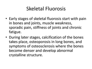 Skeletal Fluorosis
• Early stages of skeletal fluorosis start with pain
in bones and joints, muscle weakness,
sporadic pain, stiffness of joints and chronic
fatigue.
• During later stages, calcification of the bones
takes place, osteoporosis in long bones, and
symptoms of osteosclerosis where the bones
become denser and develop abnormal
crystalline structure.
 
