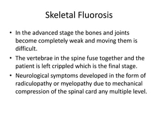 Skeletal Fluorosis
• In the advanced stage the bones and joints
become completely weak and moving them is
difficult.
• The vertebrae in the spine fuse together and the
patient is left crippled which is the final stage.
• Neurological symptoms developed in the form of
radiculopathy or myelopathy due to mechanical
compression of the spinal card any multiple level.
 