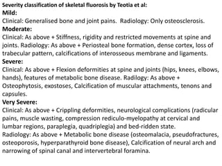 Severity classification of skeletal fluorosis by Teotia et al:
Mild:
Clinical: Generalised bone and joint pains. Radiology: Only osteosclerosis.
Moderate:
Clinical: As above + Stiffness, rigidity and restricted movements at spine and
joints. Radiology: As above + Periosteal bone formation, dense cortex, loss of
trabecular pattern, calcifications of interosseous membrane and ligaments.
Severe:
Clinical: As above + Flexion deformities at spine and joints (hips, knees, elbows,
hands), features of metabolic bone disease. Radilogy: As above +
Osteophytosis, exostoses, Calcification of muscular attachments, tenons and
capsules.
Very Severe:
Clinical: As above + Crippling deformities, neurological complications (radicular
pains, muscle wasting, compression rediculo-myelopathy at cervical and
lumbar regions, paraplegia, quadriplegia) and bed-ridden state.
Radiology: As above + Metabolic bone disease (osteomalacia, pseudofractures,
osteoporosis, hyperparathyroid bone disease), Calcification of neural arch and
narrowing of spinal canal and intervertebral foramina.
 