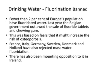 Drinking Water - Fluorination Banned
• Fewer than 2 per cent of Europe's population
have fluoridated water. Last year the Belgian
government outlawed the sale of fluoride tablets
and chewing gum.
• This was based on fears that it might increase the
risk of osteoporosis.
• France, Italy, Germany, Sweden, Denmark and
Holland have also rejected mass water
fluoridation.
• There has also been mounting opposition to it in
Ireland.
 