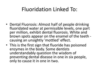Fluoridation Linked To:
• Dental Fluorosis: Almost half of people drinking
fluoridated water at permissible levels, one part
per million, exhibit dental fluorosis. White and
brown spots appear on the enamel of the teeth -
causing an unsightly 'mottled' effect.
• This is the first sign that fluoride has poisoned
enzymes in the body. Some dentists
understandably question the wisdom of
preventing dental disease in one in six people,
only to cause it in one in two.
 